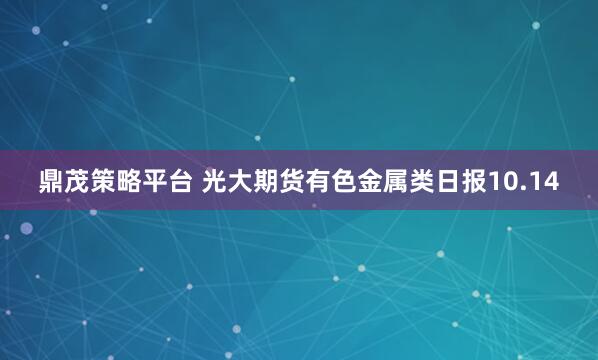 鼎茂策略平台 光大期货有色金属类日报10.14