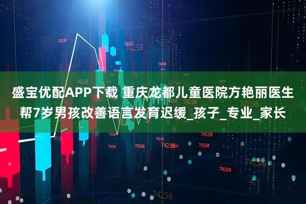 盛宝优配APP下载 重庆龙都儿童医院方艳丽医生帮7岁男孩改善语言发育迟缓_孩子_专业_家长