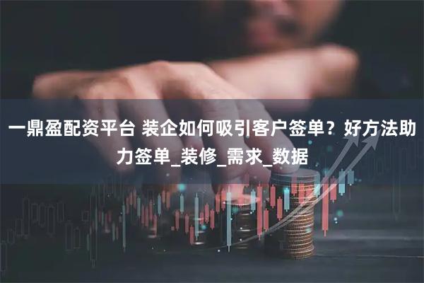 一鼎盈配资平台 装企如何吸引客户签单？好方法助力签单_装修_需求_数据