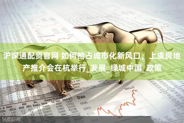 沪深通配资官网 如何抢占城市化新风口，上虞房地产推介会在杭举行_发展_绿城中国_政策