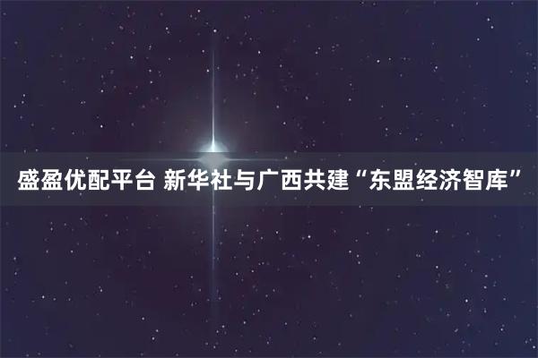 盛盈优配平台 新华社与广西共建“东盟经济智库”
