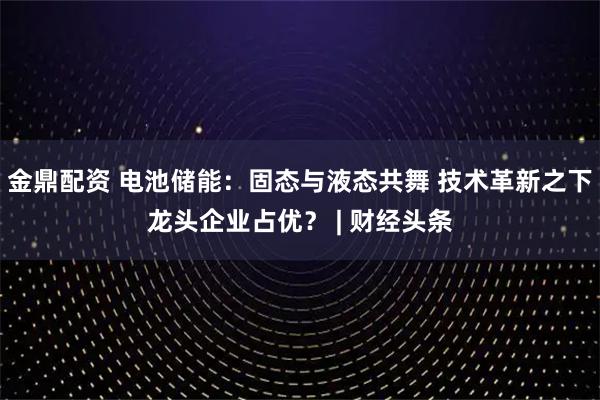 金鼎配资 电池储能：固态与液态共舞 技术革新之下龙头企业占优？ | 财经头条