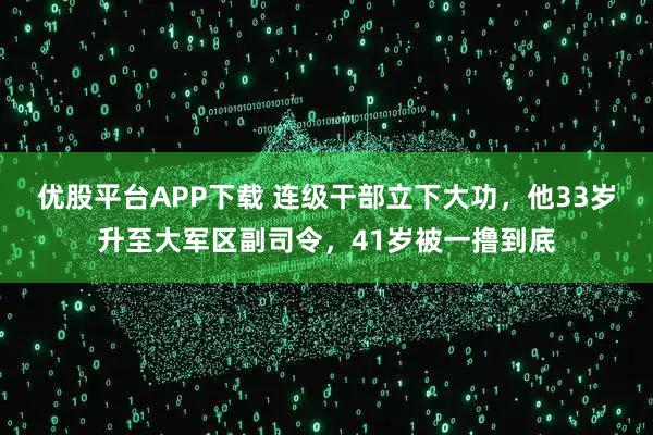 优股平台APP下载 连级干部立下大功，他33岁升至大军区副司令，41岁被一撸到底