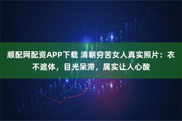 顺配网配资APP下载 清朝穷苦女人真实照片：衣不遮体，目光呆滞，属实让人心酸