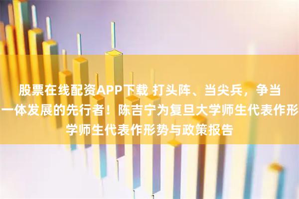 股票在线配资APP下载 打头阵、当尖兵，争当教育科技人才一体发展的先行者！陈吉宁为复旦大学师生代表作形势与政策报告