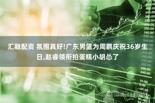 汇融配资 氛围真好!广东男篮为周鹏庆祝36岁生日,赵睿领衔拍蛋糕小胡怂了
