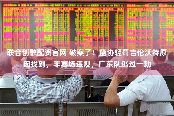 联合创融配资官网 破案了！篮协轻罚吉伦沃特原因找到，非赛场违规，广东队逃过一劫