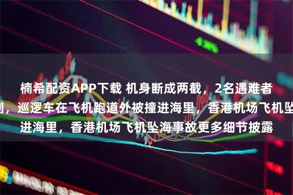 楠希配资APP下载 机身断成两截，2名遇难者在海下约7米处被找到，巡逻车在飞机跑道外被撞进海里，香港机场飞机坠海事故更多细节披露