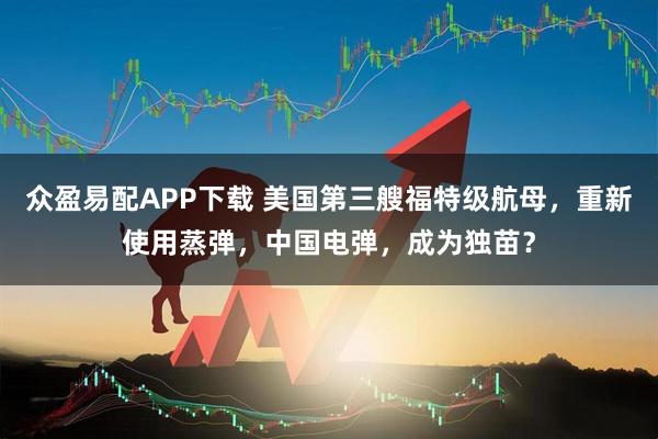 众盈易配APP下载 美国第三艘福特级航母，重新使用蒸弹，中国电弹，成为独苗？