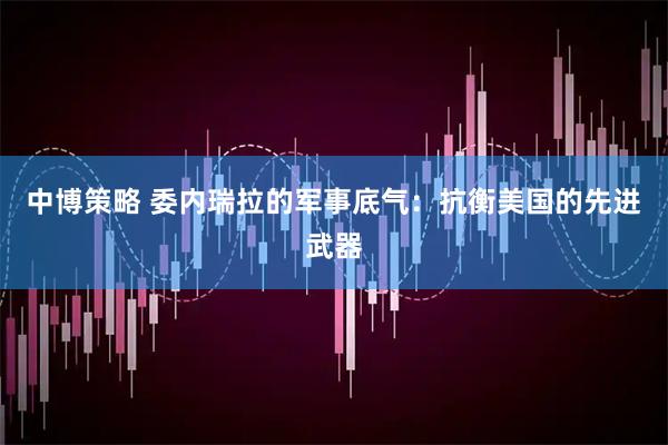 中博策略 委内瑞拉的军事底气：抗衡美国的先进武器