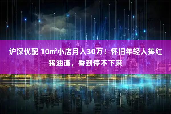沪深优配 10㎡小店月入30万！怀旧年轻人捧红猪油渣，香到停不下来