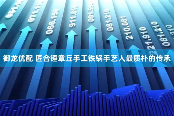 御龙优配 匠合锤章丘手工铁锅手艺人最质朴的传承