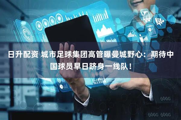 日升配资 城市足球集团高管曝曼城野心：期待中国球员早日跻身一线队！