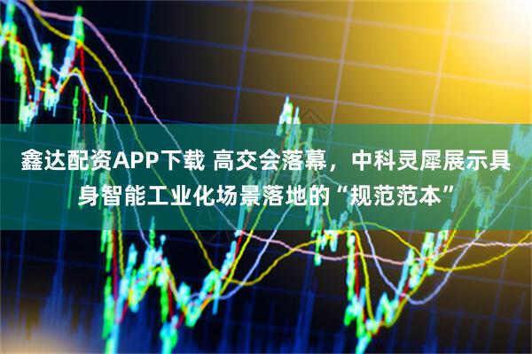 鑫达配资APP下载 高交会落幕，中科灵犀展示具身智能工业化场景落地的“规范范本”