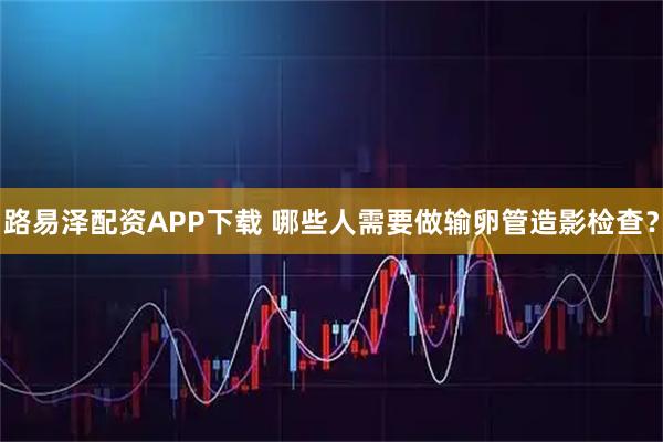 路易泽配资APP下载 哪些人需要做输卵管造影检查？