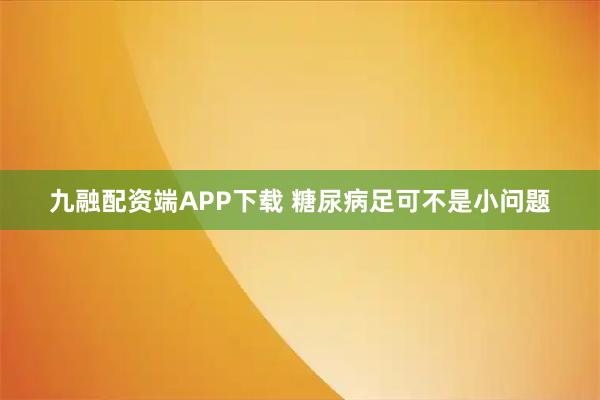 九融配资端APP下载 糖尿病足可不是小问题