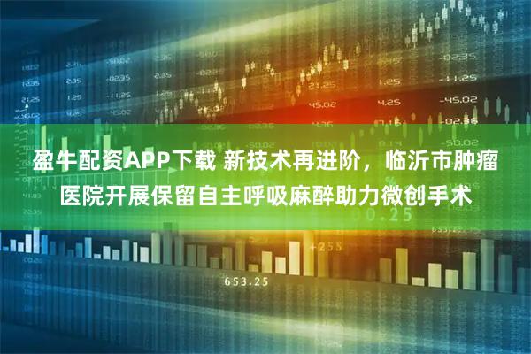 盈牛配资APP下载 新技术再进阶，临沂市肿瘤医院开展保留自主呼吸麻醉助力微创手术