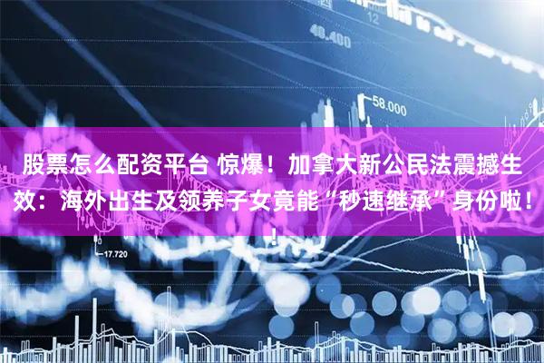 股票怎么配资平台 惊爆！加拿大新公民法震撼生效：海外出生及领养子女竟能“秒速继承”身份啦！
