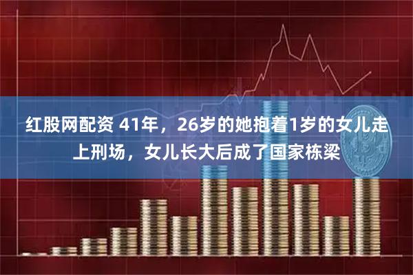 红股网配资 41年，26岁的她抱着1岁的女儿走上刑场，女儿长大后成了国家栋梁