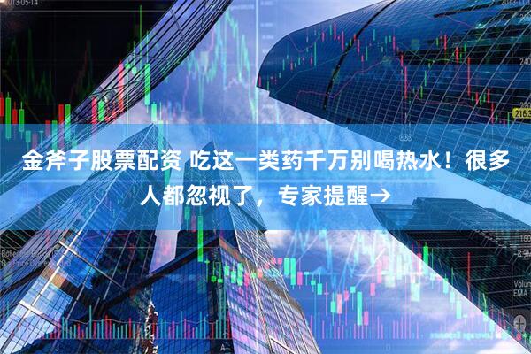 金斧子股票配资 吃这一类药千万别喝热水！很多人都忽视了，专家提醒→