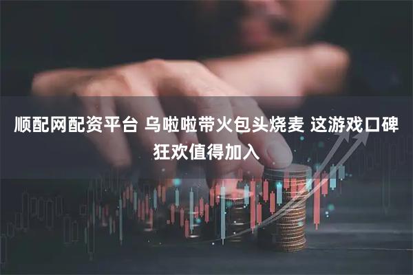 顺配网配资平台 乌啦啦带火包头烧麦 这游戏口碑狂欢值得加入