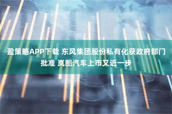 盈策略APP下载 东风集团股份私有化获政府部门批准 岚图汽车上市又近一步