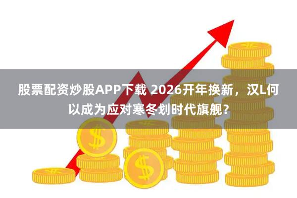 股票配资炒股APP下载 2026开年换新，汉L何以成为应对寒冬划时代旗舰？