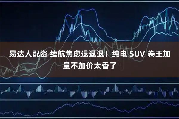 易达人配资 续航焦虑退退退！纯电 SUV 卷王加量不加价太香了