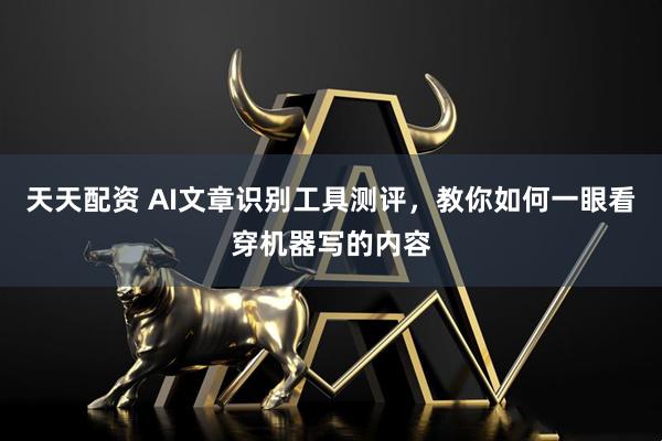 天天配资 AI文章识别工具测评，教你如何一眼看穿机器写的内容