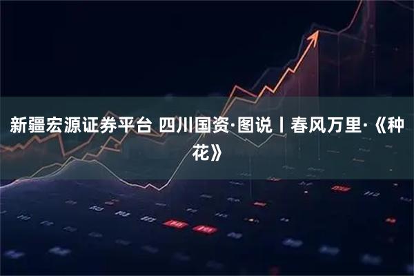 新疆宏源证券平台 四川国资·图说丨春风万里·《种花》