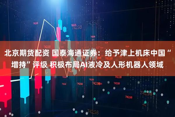 北京期货配资 国泰海通证券：给予津上机床中国“增持”评级 积极布局AI液冷及人形机器人领域