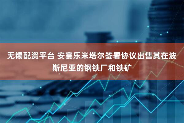 无锡配资平台 安赛乐米塔尔签署协议出售其在波斯尼亚的钢铁厂和铁矿
