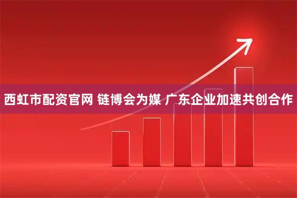 西虹市配资官网 链博会为媒 广东企业加速共创合作