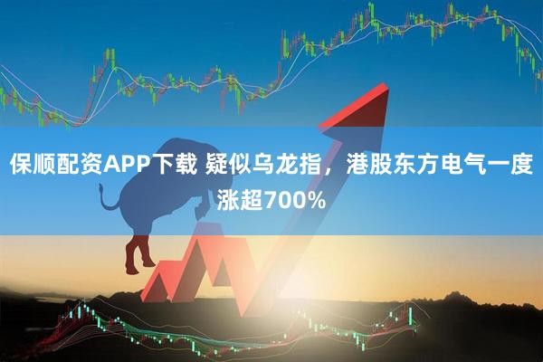 保顺配资APP下载 疑似乌龙指，港股东方电气一度涨超700%