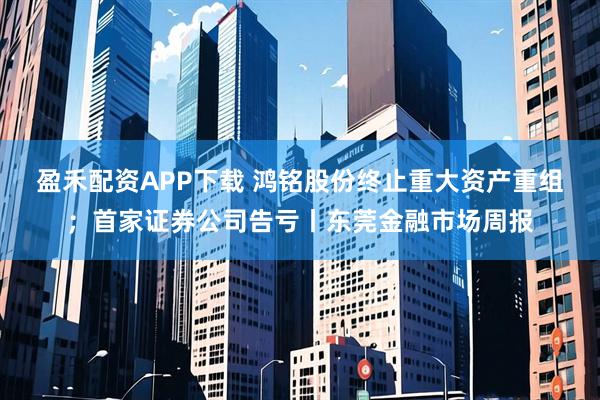 盈禾配资APP下载 鸿铭股份终止重大资产重组；首家证券公司告亏丨东莞金融市场周报
