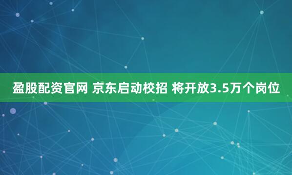 盈股配资官网 京东启动校招 将开放3.5万个岗位