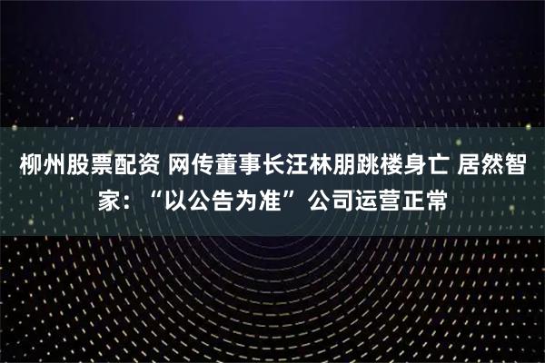 柳州股票配资 网传董事长汪林朋跳楼身亡 居然智家：“以公告为准” 公司运营正常