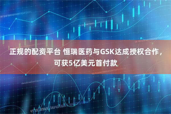 正规的配资平台 恒瑞医药与GSK达成授权合作，可获5亿美元首付款
