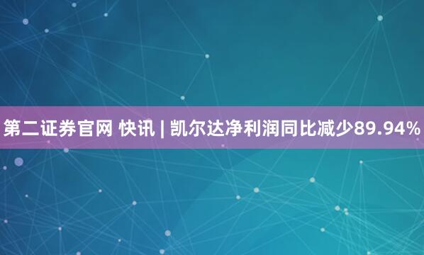第二证券官网 快讯 | 凯尔达净利润同比减少89.94%
