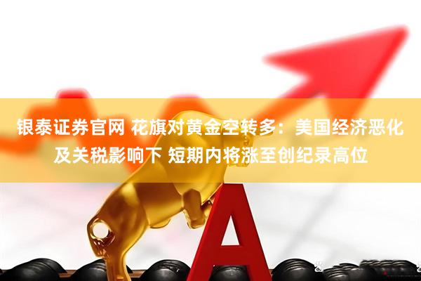 银泰证券官网 花旗对黄金空转多：美国经济恶化及关税影响下 短期内将涨至创纪录高位