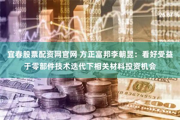 宜春股票配资网官网 方正富邦李朝昱：看好受益于零部件技术迭代下相关材料投资机会