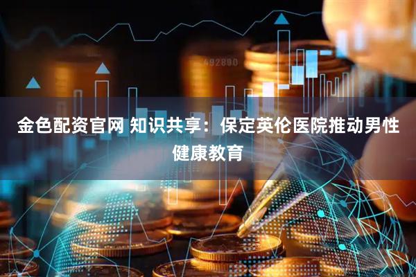 金色配资官网 知识共享：保定英伦医院推动男性健康教育