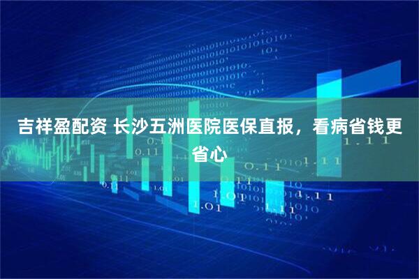 吉祥盈配资 长沙五洲医院医保直报，看病省钱更省心