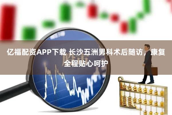 亿福配资APP下载 长沙五洲男科术后随访，康复全程贴心呵护