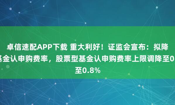 卓信速配APP下载 重大利好！证监会宣布：拟降低基金认申购费率，股票型基金认申购费率上限调降至0.8%