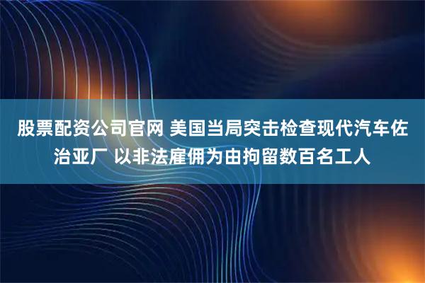 股票配资公司官网 美国当局突击检查现代汽车佐治亚厂 以非法雇佣为由拘留数百名工人