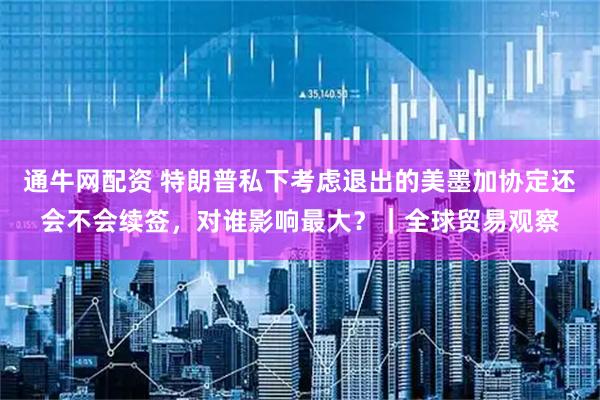 通牛网配资 特朗普私下考虑退出的美墨加协定还会不会续签，对谁影响最大？｜全球贸易观察